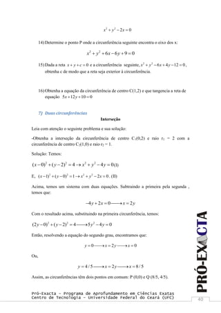Pró-Exacta – Programa de Aprofundamento em Ciências Exatas
Centro de Tecnologia – Universidade Federal do Ceará (UFC) 40
2 2
2 0x y x  
14) Determine o ponto P onde a circunferência seguinte encontra o eixo dos x:
2 2
6 6 9 0x y x y    
15) Dada a reta 0x y c   e a circunferência seguinte, 2 2
6 4 12 0x y x y     ,
obtenha c de modo que a reta seja exterior à circunferência.
16) Obtenha a equação da circunferência de centro C(1,2) e que tangencia a reta de
equação 5 12 10 0x y  
7) Duas circunferências
Interseção
Leia com atenção o seguinte problema e sua solução:
-Obtenha a interseção da circunferência de centro C1(0,2) e raio r1 = 2 com a
circunferência de centro C2(1,0) e raio r2 = 1.
Solução: Temos:
2 2 2 2
( 0) ( 2) 4 4 0x y x y y        (I)
E, 2 2 2 2
( 1) ( 0) 1 2 0x y x y x        . (II)
Acima, temos um sistema com duas equações. Subtraindo a primeira pela segunda ,
temos que:
4 2 0 2y x x y    
Com o resultado acima, substituindo na primeira circunferência, temos:
2 2 2
(2 0) ( 2) 4 5 4 0y y y y      
Então, resolvendo a equação do segundo grau, encontramos que:
0 2 0y x y x    
Ou,
4 / 5 2 8/ 5y x y x    
Assim, as circunferências têm dois pontos em comum: P (0,0) e Q (8/5, 4/5).
 