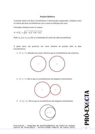 Pró-Exacta – Programa de Aprofundamento em Ciências Exatas
Centro de Tecnologia – Universidade Federal do Ceará (UFC) 41
Posições Relativas
A posição relativa de duas circunferências é determinada comparando a distância entre
os centros das duas circunferências com a soma ou diferença dos raios.
Calculada a distância entre os centros:
2 2
1 2 1 2 1 2( ) ( )d C C a a b b    
Onde 1 1( , )a b e 2 2( , )a b são as coordenadas do centro de cada circunferência.
A partir disso, são possíveis seis casos distintos de posição entre as duas
circunferências:
1- d > r1 + r2. Quando isso ocorre, dizemos que as circunferências são exteriores
2- d = r1 + r2. Diz-se que as circunferências são tangentes exteriormente
3- 1 2d r r  . Diz-se que as circunferências são tangentes interiormente.
 