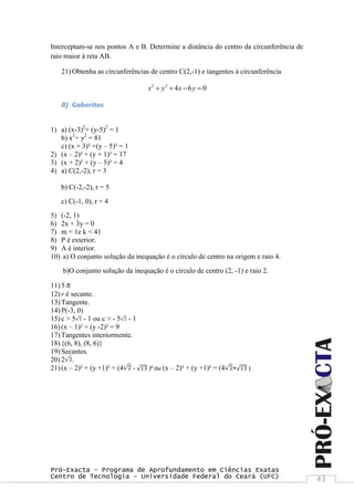 Pró-Exacta – Programa de Aprofundamento em Ciências Exatas
Centro de Tecnologia – Universidade Federal do Ceará (UFC) 43
Interceptam-se nos pontos A e B. Determine a distância do centro da circunferência de
raio maior à reta AB.
21) Obtenha as circunferências de centro C(2,-1) e tangentes à circunferência
2 2
4 6 0x y x y   
8) Gabaritos
1) a) (x-3)2
+ (y-5)2
= 1
b) x2
+ y2
= 81
c) (x + 3)² +(y – 5)² = 1
2) (x – 2)² + (y + 1)² = 17
3) (x + 2)² + (y – 5)² = 4
4) a) C(2,-2), r = 3
b) C(-2,-2), r = 5
c) C(-1, 0), r = 4
5) (-2, 1)
6) 2x + 3y = 0
7) m = 1e k < 41
8) P é exterior.
9) A é interior.
10) a) O conjunto solução da inequação é o círculo de centro na origem e raio 4.
b)O conjunto solução da inequação é o círculo de centro (2, -1) e raio 2.
11) 5π
12) r é secante.
13) Tangente.
14) P(-3, 0)
15) c > 5 - 1 ou c > - 5 - 1
16) (x – 1)² + (y -2)² = 9
17) Tangentes interiormente.
18) {(6, 8), (8, 6)}
19) Secantes.
20) 2 .
21) (x – 2)² + (y +1)² = (4 - 13 )² ou (x – 2)² + (y +1)² = (4 + 13 )
 