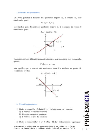 Pró-Exacta – Programa de Aprofundamento em Ciências Exatas
Centro de Tecnologia – Universidade Federal do Ceará (UFC) 5
2.2 Bissetriz dos quadrantes:
Um ponto pertence à bissetriz dos quadrantes ímpares se, e somente se, tiver
coordenadas iguais:
P ϵ b13 ↔ xp = yp
Isso significa que a bissetriz dos quadrantes ímpares b13 é o conjunto de pontos de
coordenadas iguais:
b13 = {(a,a) / a ϵ R}.
E um ponto pertence à bissetriz dos quadrantes pares se, e somente se, tiver coordenadas
opostas:
P ϵ b13 ↔ xp = -yp
Isso significa que a bissetriz dos quadrantes pares é o conjunto de pontos de
coordenadas opostas:
b13 = {(a,-a) / a ϵ R}.
3. Exercícios propostos:
1) Dados os pontos P(x + 5; 2y) e Q(15; y + 6) determine x e y para que:
a) P pertença ao terceiro quadrante.
b) Q pertença ao quarto quadrante.
c) P pertença ao eixo das abscissas
2) Dados os pontos M(2x + 6; x + 4) e N(y – 12; 2y + 6) determine x e y para que:
 