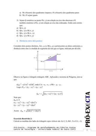 Pró-Exacta – Programa de Aprofundamento em Ciências Exatas
Centro de Tecnologia – Universidade Federal do Ceará (UFC) 6
a) M a bissetriz dos quadrantes ímpares e N a bissetriz dos quadrantes pares
b) M e N sejam iguais
3) Sejam Q simétrico ao ponto P(x, y) em relação ao eixo das abscissas e R
também simétrico à P(x, y) em relação ao eixo das ordenadas. Então está correto
que:
a) Q(-x, y)
b) Q(x, -y) e R(-x, y)
c) Q(x, -y) e R(-x, -y)
d) Q(x, -y) e R(-x, y)
4. Distância entre dois pontos:
Considere dois pontos distintos, A(x1 ,y1) e B(x2 ,y2), pertencentes ao plano cartesiano, a
distância entre elas é a medida do segmento de reta que os ligam, indicada por d(A,B):
Observe na figura o triângulo retângulo ABC. Aplicando o teorema de Pitágoras, tem-se
que:
(dab) 2
= (CA)2
+(CB)2
, onde CA = x2 - x1 e PB = y2 – y1 .
Logo: d2
ab = (x2 – x1)2
+ (y2 – y1)2
dab = ± (x2 – x1)2 + (y2 – y1)2
Note que:
dab ≥ 0
(x2 – x1)2
= (x1 - x2)2
=(∆𝑥)2
e
(y2 – y1)2
= (y1 - y2)2
=(∆𝑦)2
Assim: 𝑑 𝑎𝑏 = ∆𝑥 2 + ∆𝑦 2
Exercício Resolvido 2:
Calcule as medidas dos lados do triângulo cujos vértices são A(-2, 3), B(1, 3) e C(1, -1).
 