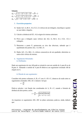 Pró-Exacta – Programa de Aprofundamento em Ciências Exatas
Centro de Tecnologia – Universidade Federal do Ceará (UFC) 7
Solução:
dab = −2 − 1 2 + 3 − 3 2 = 9 = 3
dac = −2 − 1 2 + 3 + 1 2 = 25 = 5
dbc = 1 − 1 2 + 3 + 1 2 = 16 = 4
5. Exercícios propostos:
4) Sendo A(3, 1), B( 4, -4) e C(-2, 2) vértices de um triângulo, classifique-o quanto
ao seus lados e ângulos.
5) Calcule a distância de P(3, -4) à origem do sistema cartesiano.
6) Prove que o triângulo cujos vértices são A(2, 2), B(-4, -6) e C(4, -12) é
retângulo.
7) Determine o ponto P, pertencente ao eixo das abscissas, sabendo que é
equidistante dos pontos A(2, -1) e B(3, 5)
8) Dados A(5, -2) e B(4, -1), vértices consecutivos de um quadrado, determine os
outros dois vértices do mesmo.
6. Seguimento Orientado:
6.1 Definição:
Dado um seguimento de reta AB pode-se orientá-lo com um sentido de A para B ou de
B para A. Adotando o sentido de A para B obtém-se um seguimento orientado AB de
origem em A.
6.2 Razão de um seguimento:
Considere três pontos colineares A, B, e C com A ≠ B ≠ C, chama-se de razão entre os
seguimentos orientados AB e AC o número r tal que:
r =
𝐴𝐵
𝐵𝐶
Pode-se calcular r em função das coordenadas de A, B e C, usando a formula da
distância de dois pontos, assim:
r =
𝐴𝐵
𝐵𝐶
=
𝑥 𝑏 −𝑥 𝑎
2+ 𝑦 𝑏 −𝑦 𝑎
2
(xc – xb)2 + (yc - yb)2
Ao traçarmos os seguimentos AB e BC no plano cartesiano, pode-se, ainda, deduzir
que:
 
