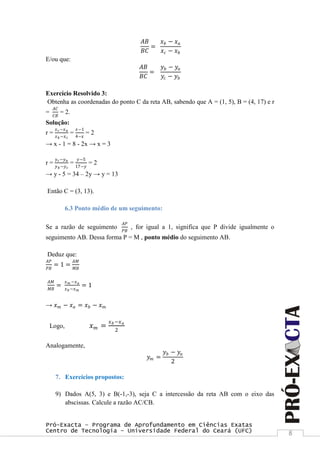 Pró-Exacta – Programa de Aprofundamento em Ciências Exatas
Centro de Tecnologia – Universidade Federal do Ceará (UFC) 8
𝐴𝐵
𝐵𝐶
=
𝑥 𝑏 − 𝑥 𝑎
𝑥 𝑐 − 𝑥 𝑏
E/ou que:
𝐴𝐵
𝐵𝐶
=
𝑦 𝑏 − 𝑦𝑎
𝑦𝑐 − 𝑦 𝑏
Exercício Resolvido 3:
Obtenha as coordenadas do ponto C da reta AB, sabendo que A = (1, 5), B = (4, 17) e r
=
𝐴𝐶
𝐶𝐵
= 2.
Solução:
r =
𝑥 𝑐−𝑥 𝑎
𝑥 𝑏 −𝑥 𝑐
=
𝑥−1
4−𝑥
= 2
→ x - 1 = 8 - 2x → x = 3
r =
𝑦 𝑐−𝑦 𝑎
𝑦 𝑏 −𝑦 𝑐
=
𝑦−5
17−𝑦
= 2
→ y - 5 = 34 – 2y → y = 13
Então C = (3, 13).
6.3 Ponto médio de um seguimento:
Se a razão de seguimento
𝐴𝑃
𝑃𝐵
, for igual a 1, significa que P divide igualmente o
seguimento AB. Dessa forma P = M , ponto médio do seguimento AB.
Deduz que:
𝐴𝑃
𝑃𝐵
= 1 =
𝐴𝑀
𝑀𝐵
𝐴𝑀
𝑀𝐵
=
𝑥 𝑚 −𝑥 𝑎
𝑥 𝑏 −𝑥 𝑚
= 1
→ 𝑥 𝑚 − 𝑥 𝑎 = 𝑥 𝑏 − 𝑥 𝑚
Logo, 𝑥 𝑚 =
𝑥 𝑏−𝑥 𝑎
2
Analogamente,
𝑦 𝑚 =
𝑦 𝑏 − 𝑦𝑎
2
7. Exercícios propostos:
9) Dados A(5, 3) e B(-1,-3), seja C a intercessão da reta AB com o eixo das
abscissas. Calcule a razão AC/CB.
 