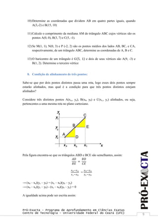 Pró-Exacta – Programa de Aprofundamento em Ciências Exatas
Centro de Tecnologia – Universidade Federal do Ceará (UFC) 9
10) Determine as coordenadas que dividem AB em quatro partes iguais, quando
A(3,-2) e B(15, 10)
11) Calcule o comprimento da mediana AM do triângulo ABC cujos vértices são os
pontos A(0, 0), B(3, 7) e C(5, -1).
12) Se M(1, 1), N(0, 3) e P (-2, 2) são os pontos médios dos lados AB, BC, e CA,
respectivamente, de um triângulo ABC, determine as coordenadas de A, B e C.
13) O baricentro de um triângulo é G 5, 1 e dois de seus vértices são A(9, -3) e
B(1, 2). Determine o terceiro vértice
8. Condição de alinhamento de três pontos:
Sabe-se que por dois pontos distintos passa uma reta, logo esses dois pontos sempre
estarão alinhados, mas qual é a condição para que três pontos distintos estejam
alinhados?
Considere três distintos pontos A(xa,, ya), B(xb, yb) e C(xc,, yc) alinhados, ou seja,
pertencentes a uma mesma reta no plano cartesiano.
Pela figura encontra-se que os triângulos ABD e BCE são semelhantes, assim:
𝐴𝐷
𝐵𝐸
=
𝐵𝐷
𝐶𝐸
𝑥 𝑏 −𝑥 𝑎
𝑥 𝑐−𝑥 𝑏
=
𝑦 𝑏−𝑦 𝑎
𝑦 𝑐−𝑦 𝑏
→ (xb – xa)(yc – yb) = (xc – xb)(yb – ya)
→ (xb – xa)(yc – yb) - (xc – xb)(yb – ya) = 0
A igualdade acima pode ser escrita assim:
 
