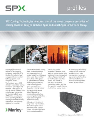 profiles
From high-performance
film-fills to performance
enhancing splash-fills, SPX
Cooling Technologies has
every possible combination
to fit any specific heat
dissipation project.
The two basic types of fill
utilized in present day cooling
towers are splash-type and
film-type. Either type of fill
may be used in towers of both
crossflow and counterflow
configurations. Both types
of fill exhibit advantages in
varied operating situations,
assuring that neither is likely
to endanger the continued
utilization of the other.
Splash fill causes the flowing
water to cascade through
successive elevations of
parallel “splash bars.” Because
of the water dispersal that
takes place within splash
fill, splash-fill towers are far
more forgiving of the poor
initial water distribution
which can result from
clogged or missing nozzles.
Typical industries where
splash-fill should be
considered would be food
processing, steel production,
paper processing and
ammonia stripping.
Although very forgiving of
“dirty” water and imperfect
distribution, splash fills do
requires a stable support
system to prevent long-term
performance degradation.
Film fill has gained
prominence because of its
ability to expose greater water
surface within a given packed
volume. Approximately half
of the fill used in crossflow
towers, and virtually all
that which is utilized in
counterflow towers, is of the
film-type. It is equally effective
in either type cooling tower.
In the majority of operating
cases, the use of film fills
enables cooling tower
manufacturers to achieve
a given amount of cooling
within a smaller tower
than would be required if
splash fill were utilized.
Marley DF254 low-clog counterflow PVC film-fill
SPX Cooling Technologies features one of the most complete portfolios of
cooling tower fill designs both film-type and splash-type in the world today.
 