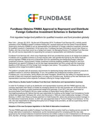 Fundbase Obtains FINMA Approval to Represent and Distribute
Foreign Collective Investment Schemes in Switzerland
First regulated hedge-fund platform for qualified investors and fund providers globally
New York – January 28, 2015 - By the end of December 2014, Fundbase Fund Services AG, a wholly owned
subsidiary of the Pfaeffikon-based Fundbase Holding AG, received approval from the Swiss Financial Market
Supervisory Authority (FINMA) to act as representative and distributor of foreign collective investment schemes
for qualified investors in Switzerland. At the same time, Fundbase has been fortunate to recruit Lilian Klose-La
Scalea, who has a long track record as a hedge fund expert. As Managing Director of Fundbase Fund Services
AG, she will now be responsible for expanding the company's representation and distribution business.
Fundbase Fund Services AG, which since September 2014 has provided free access to its hedge-fund platform
Fundbase.com to qualified investors in Europe and the USA, was granted the license by the Swiss financial
service regulator FINMA at the end of December 2014 for representing and distributing foreign collective
investment schemes. Going forward, foreign investment schemes targeting qualified investors in and from
Switzerland can appoint Fundbase to act as their legal representative and thus comply with the impending
deadline of 28 February 2015 for foreign fund managers (see below). This positions Fundbase as the first
regulated online hedge-fund platform globally.
The platform complies with all necessary requirements for distributing foreign alternative investment products to
qualified investors in and from Switzerland. In turn, the qualified and professional investors active on
Fundbase.com, such as banks, family offices and asset managers, benefit from the safety of a regulated service
provider of data and investment opportunities in an easy and innovative way. Building up this new distribution and
representation business further expands Fundbase’s offering for foreign hedge funds.
Lilian Klose-La Scalea heads Fundbase Fund Services’ distribution and representation business
In order for Fundbase to build up its distribution and representation business with the FINMA approval, the
company appointed Lilian Klose-La Scalea as managing director for the new business arm at the end of 2014.
Lilian Klose-La Scalea is a highly experienced hedge-fund specialist. From 2011 she was responsible for
launching Swiss Fund Platform AG as a sister company of Swiss Multi Family Office Corum
Vermögensverwaltung AG. Before that she was responsible for building up the Hedge Fund Competence Center
at Bank Sal Oppenheim (Schweiz) AG, which she first joined in 1994 as a client relationship manager in Private
Banking. In 2004 Lilian Klose-La Scalea switched to Credit Suisse AG, where she worked as product manager in
the Alternative Investments division. In 2007 she was appointed head of "Fund of Hedge Fund Advisory". In this
role, she was responsible for selecting third-party fund of hedge funds providers, as well as supervising internal
training and marketing activities.
Adoption of the new European legislation in the field of alternative investments
The two FINMA approvals enable Fundbase Fund Services AG to position itself as a leading service provider for
foreign alternative investments in Switzerland, as the transitional period for complying with the new rules
governed by the revised Collective Investment Schemes Act (CISA) is about to end in Switzerland on 28 February
2015. By then, all foreign collective investment schemes targeted at qualified investors in Switzerland must have
 