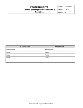 PROCEDIMIENTO
Control y manejo de Documentos y
Registros
Código: PR-GER-01
Página: 1 de 9
Versión: 00
Dirección de la empresa sitio web, fono.
ELABORACIÓN APROBACIÓN
Elaborado por Aprobado por
Cargo Cargo
Fecha Fecha
Firma Firma
 