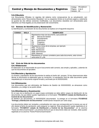 Control y Manejo de Documentos y Registros
Código PR-GER-01
Página 4 de 9
Versión 00
Dirección de la empresa sitio web, fono.
5.2.4 Obsoleto
Los Documentos Oficiales no vigentes del sistema como consecuencia de su actualización, son
almacenados como “Documentos Obsoletos” con su respectivo timbre en la primera pagina y solamente
se guarda las dos últimas versiones modificadas. Los documentos obsoletos son almacenados para
retenerlos con fines legales y/o de preservación del conocimiento.
5.3 Sistema de Identificación y Numeración
La identificación y numeración de los documentos se explica con el siguiente esquema:
CODIGO SIGLA SIGNIFICADO
XX-YYY-ZZ
XX
Representa el tipo de documento, que puede ser:
MG
PR
IN
PG
FO
Manual de Gestión
Procedimiento
Instructivos
Programa
Formulario
YYY
Representa el área de la empresa, por ejemplo:
PRO : Producción
MAN: Mantención
ADM: Adminitracion
GER: Gerencia
ZZ
Representa un número correlativo para cada documento, este número
varía entre 01 y 99.
5.4 Ciclo de Vida de los documentos
5.4.1 Elaboración
El elaborador es el responsable de que el documento esté correcto, sea simple y aplicable, y además de
que los documentos se aprueben.
5.4.2 Revisión y Aprobación
La revisión y aprobación de los documentos la realiza el dueño del proceso. Si hay observaciones debe
derivar el documento al elaborador para su corrección. La aprobación final de cada documento queda
respaldada por el documento original firmado y archivado por el XXXXXXXXX.
5.4.3 Eliminación
Los documentos que son eliminados del Sistema de Gestión de XXXXXXXXX, se almacenan como
obsoletos y su código no se podrá utilizar.
5.4.4 Distribución y Examinación
En el caso de la distribución en papel (copia controlada) se debe definir cargos de distribución de los
documentos, los que deben quedar registrados en el formulario “FO-GER-01 Listado de Distribución y
Control de los Documentos”.
Al distribuir los documentos, el XXXXXXXXX documentará la entrega en el formulario FO-GER-02
“Entrega y Distribución de Documentos” evidenciando recepción por cada cargo.
Los documentos deben ser revisados y actualizados (en caso que corresponda) por lo menos una vez al
año desde la fecha de aprobación, para asegurar su vigencia. Esta actualización queda registrada en el
formulario “FO-GER-01 Listado de Distribución y Control de los Documentos”, en la columna
“Fecha de Ultima Examinación” y la próxima fecha en que el documento debe ser revisado, debe quedar
registrado en la columna “Fecha Próxima Examinación”.
 