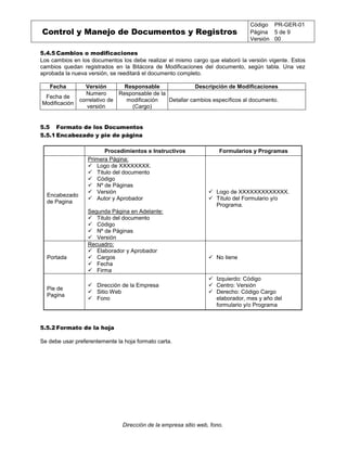 Control y Manejo de Documentos y Registros
Código PR-GER-01
Página 5 de 9
Versión 00
Dirección de la empresa sitio web, fono.
5.4.5 Cambios o modificaciones
Los cambios en los documentos los debe realizar el mismo cargo que elaboró la versión vigente. Estos
cambios quedan registrados en la Bitácora de Modificaciones del documento, según tabla. Una vez
aprobada la nueva versión, se reeditará el documento completo.
Fecha Versión Responsable Descripción de Modificaciones
Fecha de
Modificación
Numero
correlativo de
versión
Responsable de la
modificación
(Cargo)
Detallar cambios específicos al documento.
5.5 Formato de los Documentos
5.5.1 Encabezado y pie de página
Procedimientos e Instructivos Formularios y Programas
Encabezado
de Pagina
Primera Página:
 Logo de XXXXXXXX.
 Titulo del documento
 Código
 Nº de Páginas
 Versión
 Autor y Aprobador
Segunda Página en Adelante:
 Titulo del documento
 Código
 Nº de Páginas
 Versión
 Logo de XXXXXXXXXXXXX.
 Título del Formulario y/o
Programa.
Portada
Recuadro:
 Elaborador y Aprobador
 Cargos
 Fecha
 Firma
 No tiene
Pie de
Pagina
 Dirección de la Empresa
 Sitio Web
 Fono
 Izquierdo: Código
 Centro: Versión
 Derecho: Código Cargo
elaborador, mes y año del
formulario y/o Programa
5.5.2 Formato de la hoja
Se debe usar preferentemente la hoja formato carta.
 