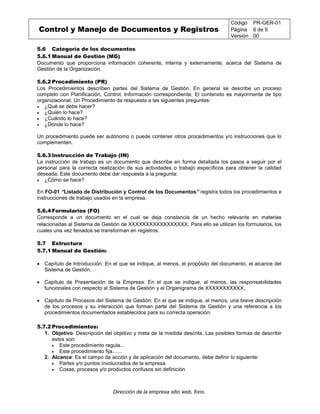 Control y Manejo de Documentos y Registros
Código PR-GER-01
Página 6 de 9
Versión 00
Dirección de la empresa sitio web, fono.
5.6 Categoría de los documentos
5.6.1 Manual de Gestión (MG)
Documento que proporciona información coherente, interna y externamente, acerca del Sistema de
Gestión de la Organización.
5.6.2 Procedimiento (PR)
Los Procedimientos describen partes del Sistema de Gestión. En general se describe un proceso
completo con Planificación, Control, Información correspondiente. El contenido es mayormente de tipo
organizacional. Un Procedimiento da respuesta a las siguientes preguntas:
 ¿Qué se debe hacer?
 ¿Quién lo hace?
 ¿Cuándo lo hace?
 ¿Dónde lo hace?
Un procedimiento puede ser autónomo o puede contener otros procedimientos y/o instrucciones que lo
complementen.
5.6.3 Instrucción de Trabajo (IN)
La instrucción de trabajo es un documento que describe en forma detallada los pasos a seguir por el
personal para la correcta realización de sus actividades o trabajo específicos para obtener la calidad
deseada. Este documento debe dar respuesta a la pregunta:
 ¿Cómo se hace?
En FO-01 “Listado de Distribución y Control de los Documentos” registra todos los procedimientos e
instrucciones de trabajo usados en la empresa.
5.6.4 Formularios (FO)
Corresponde a un documento en el cual se deja constancia de un hecho relevante en materias
relacionadas al Sistema de Gestión de XXXXXXXXXXXXXXXXX. Para ello se utilizan los formularios, los
cuales una vez llenados se transforman en registros.
5.7 Estructura
5.7.1 Manual de Gestión:
 Capítulo de Introducción: En el que se indique, al menos, el propósito del documento, el alcance del
Sistema de Gestión.
 Capítulo de Presentación de la Empresa: En el que se indique, al menos, las responsabilidades
funcionales con respecto al Sistema de Gestión y el Organigrama de XXXXXXXXXXX.
 Capítulo de Procesos del Sistema de Gestión: En el que se indique, al menos, una breve descripción
de los procesos y su interacción que forman parte del Sistema de Gestión y una referencia a los
procedimientos documentados establecidos para su correcta operación.
5.7.2 Procedimientos:
1. Objetivo: Descripción del objetivo y meta de la medida descrita. Las posibles formas de describir
estos son:
 Este procedimiento regula...
 Este procedimiento fija.......
2. Alcance: Es el campo de acción y de aplicación del documento, debe definir lo siguiente:
 Partes y/o puntos involucrados de la empresa
 Cosas, procesos y/o productos confusos sin definición
 