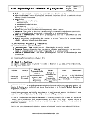Control y Manejo de Documentos y Registros
Código PR-GER-01
Página 7 de 9
Versión 00
Dirección de la empresa sitio web, fono.
3. Definiciones: Lista de los conceptos especiales utilizados, abreviaturas, etc.
4. Responsabilidades: Detalle de principales actividades del proceso con una la definición clara de
los responsables involucrados.
5. Descripción:
 Títulos claros y párrafos cortos.
 Secuencia lógica.
 Responsabilidades, interfaces.
 Competencia.
 Descripciones claras, precisas, integrales.
6. Referencias: Lista de la documentación de referencia (Códigos y Títulos).
7. Registros: Tabla donde se describen los registros utilizados en el procedimiento, con su nombre,
medio en que se almacena, tiempo, lugar y responsable de su almacenamiento.
8. Bitácora de Modificaciones: Tabla donde queda registrado cada uno de los cambios que tiene
un procedimiento.
9. Anexos: Información complementaria a lo detallado en el punto Descripción, de manera que sea
más útil y práctico el entendimiento del proceso.
5.7.3 Instructivos, Programas y Formularios:
Los Instructivos tienen la siguiente estructura:
1. Descripción de la Tarea: Descripción clara y detallada de la actividad a ejecutar.
2. Registros: Tabla donde se describen los registros utilizados en el instructivo, con su nombre,
medio en que se almacena, tiempo, lugar y responsable de su almacenamiento.
3. Bitácora de Modificaciones: Tabla donde queda registrado cada uno de los cambios que tiene
un Instructivo.
Los programas y formularios tienen estructura libre.
5.8 Control de Registros
Los registros asociados a cada documento y su control se describen en una tabla, al final del documento,
con la siguiente información:
Código Nombre
Medio de
Almacenamiento
Tiempo Lugar Responsable
Código del
Formulario
Nombre del
Formulario
Forma de
almacenamiento del
registro (Papel,
Electrónico,
Magnético)
Tiempo de
almacenaje del
registro
(Permanente,
años, días, meses,
etc)
Lugar de
almacenaje del
registro (PC, RED)
Cargo responsable
del almacenaje del
registro
El XXXXXXXXXXXXXX es el responsable de mantener un listado actualizado con todos los registros del
Sistema de Gestión y su control, el cual queda documentado en el formulario “Listado Control de
Registros FO-GER-03”.
El responsable de realizar la protección a los registros en papel es el que aparece mencionado en cada
procedimiento (Punto 7) o instructivo (Punto 2), en la columna “Responsable”.
En caso de los registros que son llevados en electrónico, el responsable (Punto 7 de los procedimientos
y punto 2 de los instructivos) debe incorporarlos con la condición “Solo lectura”, de esta manera la
protección se realiza para que los demás usuarios no intervengan en el registro pudiendo adulterar o
modificar la información.
Una vez que el tiempo de almacenaje de los registros ha caducado estos se eliminarán definitivamente.
 