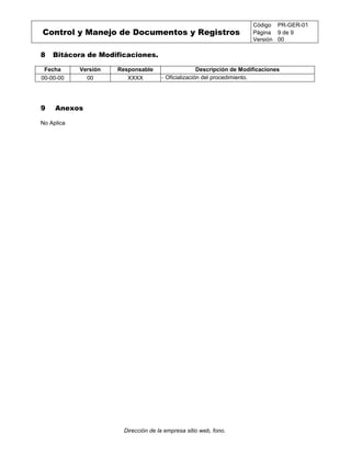 Control y Manejo de Documentos y Registros
Código PR-GER-01
Página 9 de 9
Versión 00
Dirección de la empresa sitio web, fono.
8 Bitácora de Modificaciones.
Fecha Versión Responsable Descripción de Modificaciones
00-00-00 00 XXXX - Oficialización del procedimiento.
9 Anexos
No Aplica
 