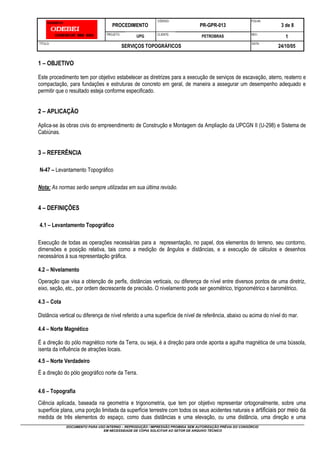 PROCEDIMENTO
CÓDIGO:
PR-GPR-013
FOLHA:
3 de 8
PROJETO:
UPG CLIENTE:
PETROBRAS REV.:
1
TÍTULO:
SERVIÇOS TOPOGRÁFICOS
DATA:
24/10/05
DOCUMENTO PARA USO INTERNO – REPRODUÇÃO / IMPRESSÃO PROIBIDA SEM AUTORIZAÇÃO PRÉVIA DO CONSÓRCIO
EM NECESSIDADE DE CÓPIA SOLICITAR AO SETOR DE ARQUIVO TÉCNICO
1 – OBJETIVO
Este procedimento tem por objetivo estabelecer as diretrizes para a execução de serviços de escavação, aterro, reaterro e
compactação, para fundações e estruturas de concreto em geral, de maneira a assegurar um desempenho adequado e
permitir que o resultado esteja conforme especificado.
2 – APLICAÇÃO
Aplica-se às obras civis do empreendimento de Construção e Montagem da Ampliação da UPCGN II (U-298) e Sistema de
Cabiúnas.
3 – REFERÊNCIA
N-47 – Levantamento Topográfico
Nota: As normas serão sempre utilizadas em sua última revisão.
4 – DEFINIÇÕES
4.1 – Levantamento Topográfico
Execução de todas as operações necessárias para a representação, no papel, dos elementos do terreno, seu contorno,
dimensões e posição relativa, tais como a medição de ângulos e distâncias, e a execução de cálculos e desenhos
necessários à sua representação gráfica.
4.2 – Nivelamento
Operação que visa a obtenção de perfis, distâncias verticais, ou diferença de nível entre diversos pontos de uma diretriz,
eixo, seção, etc., por ordem decrescente de precisão. O nivelamento pode ser geométrico, trigonométrico e barométrico.
4.3 – Cota
Distância vertical ou diferença de nível referido a uma superfície de nível de referência, abaixo ou acima do nível do mar.
4.4 – Norte Magnético
É a direção do pólo magnético norte da Terra, ou seja, é a direção para onde aponta a agulha magnética de uma bússola,
isenta da influência de atrações locais.
4.5 – Norte Verdadeiro
É a direção do pólo geográfico norte da Terra.
4.6 – Topografia
Ciência aplicada, baseada na geometria e trigonometria, que tem por objetivo representar ortogonalmente, sobre uma
superfície plana, uma porção limitada da superfície terrestre com todos os seus acidentes naturais e artificiais por meio da
medida de três elementos do espaço, como duas distâncias e uma elevação, ou uma distância, uma direção e uma
 