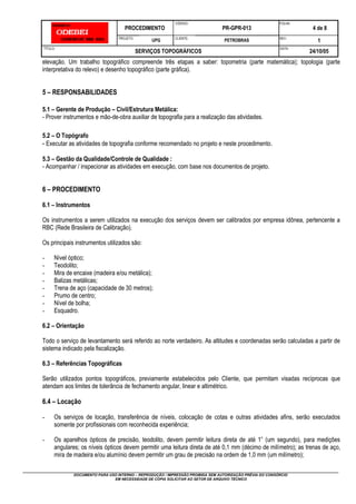 PROCEDIMENTO
CÓDIGO:
PR-GPR-013
FOLHA:
4 de 8
PROJETO:
UPG CLIENTE:
PETROBRAS REV.:
1
TÍTULO:
SERVIÇOS TOPOGRÁFICOS
DATA:
24/10/05
DOCUMENTO PARA USO INTERNO – REPRODUÇÃO / IMPRESSÃO PROIBIDA SEM AUTORIZAÇÃO PRÉVIA DO CONSÓRCIO
EM NECESSIDADE DE CÓPIA SOLICITAR AO SETOR DE ARQUIVO TÉCNICO
elevação. Um trabalho topográfico compreende três etapas a saber: topometria (parte matemática); topologia (parte
interpretativa do relevo) e desenho topográfico (parte gráfica).
5 – RESPONSABILIDADES
5.1 – Gerente de Produção – Civil/Estrutura Metálica:
- Prover instrumentos e mão-de-obra auxiliar de topografia para a realização das atividades.
5.2 – O Topógrafo
- Executar as atividades de topografia conforme recomendado no projeto e neste procedimento.
5.3 – Gestão da Qualidade/Controle de Qualidade :
- Acompanhar / inspecionar as atividades em execução, com base nos documentos de projeto.
6 – PROCEDIMENTO
6.1 – Instrumentos
Os instrumentos a serem utilizados na execução dos serviços devem ser calibrados por empresa idônea, pertencente a
RBC (Rede Brasileira de Calibração).
Os principais instrumentos utilizados são:
- Nível óptico;
- Teodolito;
- Mira de encaixe (madeira e/ou metálica);
- Balizas metálicas;
- Trena de aço (capacidade de 30 metros);
- Prumo de centro;
- Nível de bolha;
- Esquadro.
6.2 – Orientação
Todo o serviço de levantamento será referido ao norte verdadeiro. As altitudes e coordenadas serão calculadas a partir de
sistema indicado pela fiscalização.
6.3 – Referências Topográficas
Serão utilizados pontos topográficos, previamente estabelecidos pelo Cliente, que permitam visadas recíprocas que
atendam aos limites de tolerância de fechamento angular, linear e altimétrico.
6.4 – Locação
- Os serviços de locação, transferência de níveis, colocação de cotas e outras atividades afins, serão executados
somente por profissionais com reconhecida experiência;
- Os aparelhos ópticos de precisão, teodolito, devem permitir leitura direta de até 1” (um segundo), para medições
angulares; os níveis ópticos devem permitir uma leitura direta de até 0,1 mm (décimo de milímetro); as trenas de aço,
mira de madeira e/ou alumínio devem permitir um grau de precisão na ordem de 1,0 mm (um milímetro);
 