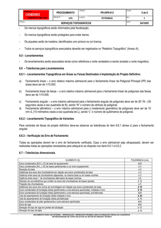 PROCEDIMENTO
CÓDIGO:
PR-GPR-013
FOLHA:
5 de 8
PROJETO:
UPG CLIENTE:
PETROBRAS REV.:
1
TÍTULO:
SERVIÇOS TOPOGRÁFICOS
DATA:
24/10/05
DOCUMENTO PARA USO INTERNO – REPRODUÇÃO / IMPRESSÃO PROIBIDA SEM AUTORIZAÇÃO PRÉVIA DO CONSÓRCIO
EM NECESSIDADE DE CÓPIA SOLICITAR AO SETOR DE ARQUIVO TÉCNICO
- Os marcos topográficos serão informados pela fiscalização;
- Os marcos topográficos serão protegidos para evitar danos;
- Os piquetes serão de madeira, identificados com pintura na cor branca;
- Todos os serviços topográficos executados deverão ser registrados no “Relatório Topográfico” (Anexo A).
6.5 – Levantamentos
- Os levantamentos serão executados tendo como referência o norte verdadeiro e sendo anotado o norte magnético.
6.6 – Tolerâncias para Levantamentos
6.6.1 – Levantamentos Topográficos em Áreas ou Faixas Destinados à Implantação do Projeto Definitivo
a) Fechamento linear – o erro relativo máximo admissível para o fechamento linear da Poligonal Principal (PP) das
áreas deve ser de 1/10.000;
b) Fechamento linear de faixas – o erro relativo máximo admissível para o fechamento linear de poligonais das faixas
deve ser de 1/15.000;
c) Fechamento angular – o erro máximo admissível para o fechamento angular de poligonais deve ser de 30”√N - (30
segundos vezes a raiz quadrada de N), sendo “N” o número de vértices da poligonal;
d) Fechamento altimétrico – o erro máximo admissível para o nivelamento geométrico de poligonais deve ser de 10
mm√L (10 milímetros vezes a raiz quadrada de L), sendo “L” o número de quilômetros da poligonal.
6.6.2 – Levantamento Topográfico de Variantes
Para variantes de faixas do projeto definitivo deve-se observar as tolerâncias do item 6.6.1 alínea c) para o fechamento
angular.
6.6.3 – Verificação do Erro de Fechamento
Todas as operações devem ter o erro de fechamento verificado. Caso o erro admissível seja ultrapassado, devem ser
realizadas todas as operações necessárias para adequá-lo ao disposto nos itens 6.6.1 e 6.6.2.
6.7 – Tolerâncias dimensionais
ELEMENTO (S) TOLERÂNCIA (mm)
Eixos coordenados (N-S, L-O) de base de equipamento ± 5
Eixos coordenados (N-L, L-O) de bases pertencentes a um único equipamento ± 5
Elevação da base ± 6
Distâncias dos eixos dos chumbadores em relação aos eixos coordenados da base ± 3
Distância entre eixos de chumbadores adjacentes, na mesma base ou em bases vizinhas ± 3
Distância entre eixos 1) de chumbadores alternados de bases vizinhas ± 5
Diâmetro da circunferência que contém os eixos dos chumbadores de bases opostas ± 10
Projeção dos chumbadores ± 5
Distâncias dos eixos dos nichos de concretagem em relação aos eixos coordenados da base ± 10
Eixos coordenados de fundação direta (pertencente a uma estrutura aporticada), moldada in loco ± 10
Eixos coordenados de fundação direta (pertencente a uma estrutura aporticada), pré-fabricada ± 5
Cota de assentamento de fundação direta moldada in loco ± 30
Cota de assentamento de fundação direta pré-fabricada ± 15
Eixos coordenados de pilar (pertencente a uma estrutura aporticada) ± 5
Eixos de viga ± 5
Elevação de topo de viga em pontes de tubulação ± 10
Elevação de topo de lajes ± 15
 