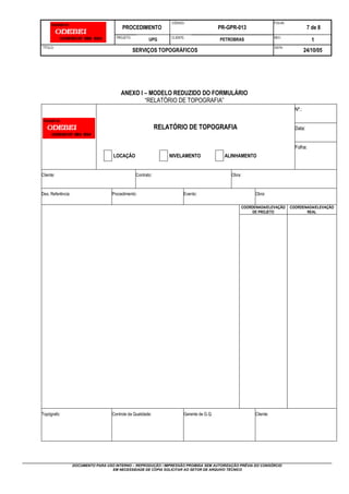 PROCEDIMENTO
CÓDIGO:
PR-GPR-013
FOLHA:
7 de 8
PROJETO:
UPG CLIENTE:
PETROBRAS REV.:
1
TÍTULO:
SERVIÇOS TOPOGRÁFICOS
DATA:
24/10/05
DOCUMENTO PARA USO INTERNO – REPRODUÇÃO / IMPRESSÃO PROIBIDA SEM AUTORIZAÇÃO PRÉVIA DO CONSÓRCIO
EM NECESSIDADE DE CÓPIA SOLICITAR AO SETOR DE ARQUIVO TÉCNICO
ANEXO I – MODELO REDUZIDO DO FORMULÁRIO
“RELATÓRIO DE TOPOGRAFIA”
Nº.:
RELATÓRIO DE TOPOGRAFIA Data:
Folha:
LOCAÇÃO NIVELAMENTO ALINHAMENTO
Cliente: Contrato: Obra:
Des. Referência: Procedimento: Evento: Obra:
COORDENADA/ELEVAÇÃO
DE PROJETO
COORDENADA/ELEVAÇÃO
REAL
Topógrafo: Controle da Qualidade: Gerente de G.Q. Cliente:
 