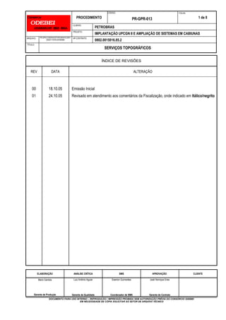 PROCEDIMENTO
CÓDIGO:
PR-GPR-013
FOLHA:
1 de 8
CLIENTE:
PETROBRAS
PROJETO:
IMPLANTAÇÃO UPCGN II E AMPLIAÇÃO DE SISTEMAS EM CABIUNAS
ARQUIVO: PR-GPR-013SERVIOSTOPOGRAFICOSR1-
230421170753-EE5949B5
NO CONTRATO:
0802.0015016.05.2
TÍTULO:
SERVIÇOS TOPOGRÁFICOS
ÍNDICE DE REVISÕES
REV DATA ALTERAÇÃO
00
01
18.10.05
24.10.05
Emissão Inicial
Revisado em atendimento aos comentários da Fiscalização, onde indicado em Itálico/negrito
ELABORAÇÃO ANÁLISE CRÍTICA SMS APROVAÇÃO: CLIENTE
Mario Gantois
Gerente de Produção
Luiz Antônio Aguiar
Gerente de Qualidade
Ewerton Guimarães
Coordenador de SMS
José Henrique Enes
Gerente de Contrato
DOCUMENTO PARA USO INTERNO – REPRODUÇÃO / IMPRESSÃO PROIBIDA SEM AUTORIZAÇÃO PRÉVIA DO CONSÓRCIO ODEBEI
EM NECESSIDADE DE CÓPIA SOLICITAR AO SETOR DE ARQUIVO TÉCNICO
 