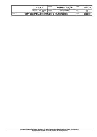 ANEXO I
CÓDIGO:
IDR OBRA 008_LIS
FOLHA:
10 de 10
PROJETO: UTE – MARILM
AZUL
CLIENTE:
GRUPO COBRA REV.:
00
TÍTULO:
LISTA DE INSPEÇÃO DE ARMAÇÃO E CHUMBADORES
DATA:
30/09/20
DOCUMENTO PARA USO INTERNO – REPRODUÇÃO / IMPRESSÃO PROIBIDA SEM AUTORIZAÇÃO PRÉVIA DO CONSÓRCIO
EM NECESSIDADE DE CÓPIA SOLICITAR AO SETOR DE ARQUIVO TÉCNICO
 