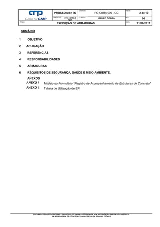 PROCEDIMENTO
CÓDIGO:
PO-OBRA 009 - GC
FOLHA:
2 de 10
PROJETO: UTE – MARILM
AZUL
CLIENTE:
GRUPO COBRA REV.:
00
TÍTULO:
EXECUÇÃO DE ARMADURAS
DATA:
21/08/2017
DOCUMENTO PARA USO INTERNO – REPRODUÇÃO / IMPRESSÃO PROIBIDA SEM AUTORIZAÇÃO PRÉVIA DO CONSÓRCIO
EM NECESSIDADE DE CÓPIA SOLICITAR AO SETOR DE ARQUIVO TÉCNICO
SUMÁRIO
1 OBJETIVO
2 APLICAÇÃO
3 REFERENCIAS
4 RESPONSABILIDADES
5 ARMADURAS
6 REQUISITOS DE SEGURANÇA, SAÚDE E MEIO AMBIENTE.
ANEXOS
ANEXO I Modelo do Formulário “Registro de Acompanhamento de Estruturas de Concreto”
ANEXO II Tabela de Utilização de EPI
 