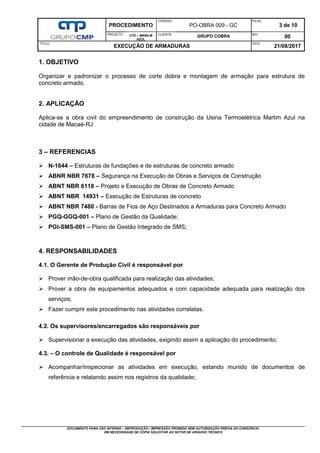 PROCEDIMENTO
CÓDIGO:
PO-OBRA 009 - GC
FOLHA:
3 de 10
PROJETO: UTE – MARILM
AZUL
CLIENTE:
GRUPO COBRA REV.:
00
TÍTULO:
EXECUÇÃO DE ARMADURAS
DATA:
21/08/2017
DOCUMENTO PARA USO INTERNO – REPRODUÇÃO / IMPRESSÃO PROIBIDA SEM AUTORIZAÇÃO PRÉVIA DO CONSÓRCIO
EM NECESSIDADE DE CÓPIA SOLICITAR AO SETOR DE ARQUIVO TÉCNICO
1. OBJETIVO
Organizar e padronizar o processo de corte dobra e montagem de armação para estrutura de
concreto armado.
2. APLICAÇÃO
Aplica-se a obra civil do empreendimento de construção da Usina Termoelétrica Marlim Azul na
cidade de Macaé-RJ
3 – REFERENCIAS
 N-1644 – Estruturas de fundações e de estruturas de concreto armado
 ABNR NBR 7678 – Segurança na Execução de Obras e Serviços de Construção
 ABNT NBR 6118 – Projeto e Execução de Obras de Concreto Armado
 ABNT NBR 14931 – Execução de Estruturas de concreto
 ABNT NBR 7480 - Barras de Fios de Aço Destinados a Armaduras para Concreto Armado
 PGQ-GGQ-001 – Plano de Gestão da Qualidade;
 PGI-SMS-001 – Plano de Gestão Integrado de SMS;
4. RESPONSABILIDADES
4.1. O Gerente de Produção Civil é responsável por
 Prover mão-de-obra qualificada para realização das atividades;
 Prover a obra de equipamentos adequados e com capacidade adequada para realização dos
serviços;
 Fazer cumprir este procedimento nas atividades correlatas.
4.2. Os supervisores/encarregados são responsáveis por
 Supervisionar a execução das atividades, exigindo assim a aplicação do procedimento;
4.3. – O controle de Qualidade é responsável por
 Acompanhar/inspecionar as atividades em execução, estando munido de documentos de
referência e relatando assim nos registros da qualidade;
 