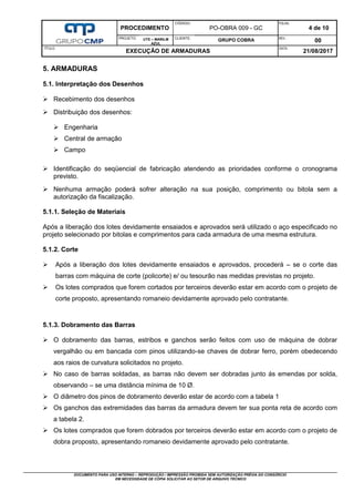 PROCEDIMENTO
CÓDIGO:
PO-OBRA 009 - GC
FOLHA:
4 de 10
PROJETO: UTE – MARILM
AZUL
CLIENTE:
GRUPO COBRA REV.:
00
TÍTULO:
EXECUÇÃO DE ARMADURAS
DATA:
21/08/2017
DOCUMENTO PARA USO INTERNO – REPRODUÇÃO / IMPRESSÃO PROIBIDA SEM AUTORIZAÇÃO PRÉVIA DO CONSÓRCIO
EM NECESSIDADE DE CÓPIA SOLICITAR AO SETOR DE ARQUIVO TÉCNICO
5. ARMADURAS
5.1. Interpretação dos Desenhos
 Recebimento dos desenhos
 Distribuição dos desenhos:
 Engenharia
 Central de armação
 Campo
 Identificação do seqüencial de fabricação atendendo as prioridades conforme o cronograma
previsto.
 Nenhuma armação poderá sofrer alteração na sua posição, comprimento ou bitola sem a
autorização da fiscalização.
5.1.1. Seleção de Materiais
Após a liberação dos lotes devidamente ensaiados e aprovados será utilizado o aço especificado no
projeto selecionado por bitolas e comprimentos para cada armadura de uma mesma estrutura.
5.1.2. Corte
 Após a liberação dos lotes devidamente ensaiados e aprovados, procederá – se o corte das
barras com máquina de corte (policorte) e/ ou tesourão nas medidas previstas no projeto.
 Os lotes comprados que forem cortados por terceiros deverão estar em acordo com o projeto de
corte proposto, apresentando romaneio devidamente aprovado pelo contratante.
5.1.3. Dobramento das Barras
 O dobramento das barras, estribos e ganchos serão feitos com uso de máquina de dobrar
vergalhão ou em bancada com pinos utilizando-se chaves de dobrar ferro, porém obedecendo
aos raios de curvatura solicitados no projeto.
 No caso de barras soldadas, as barras não devem ser dobradas junto ás emendas por solda,
observando – se uma distância mínima de 10 Ø.
 O diâmetro dos pinos de dobramento deverão estar de acordo com a tabela 1
 Os ganchos das extremidades das barras da armadura devem ter sua ponta reta de acordo com
a tabela 2.
 Os lotes comprados que forem dobrados por terceiros deverão estar em acordo com o projeto de
dobra proposto, apresentando romaneio devidamente aprovado pelo contratante.
 