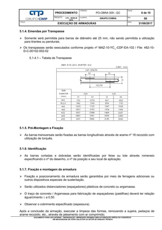 PROCEDIMENTO
CÓDIGO:
PO-OBRA 009 - GC
FOLHA:
6 de 10
PROJETO: UTE – MARILM
AZUL
CLIENTE:
GRUPO COBRA REV.:
00
TÍTULO:
EXECUÇÃO DE ARMADURAS
DATA:
21/08/2017
DOCUMENTO PARA USO INTERNO – REPRODUÇÃO / IMPRESSÃO PROIBIDA SEM AUTORIZAÇÃO PRÉVIA DO CONSÓRCIO
EM NECESSIDADE DE CÓPIA SOLICITAR AO SETOR DE ARQUIVO TÉCNICO
5.1.4. Emendas por Transpasse
 Somente será permitida para barras de diâmetro até 25 mm, não sendo permitida a utilização
para tirantes ou pendurais.
 Os transpasses serão executados conforme projeto nº MAZ-10-YC_-CDF-EA-102 / File: 482-10-
D-C-00102-002-02
5.1.4.1 – Tabela de Transpasse
5.1.5. Pré-Montagem e Fixação
 As barras transversais serão fixadas as barras longitudinais através de arame nº 18 recozido com
utilização de torquês.
5.1.6. Identificação
 As barras cortadas e dobradas serão identificadas por feixe ou lote através romeneio
especificando o nº do desenho, o nº da posição e seu local de aplicação.
5.1.7. Fixação e montagem da armadura
 Fixação e posicionamento da armadura serão garantidos por meio de ferragens adicionais ou
outros dispositivos especiais de sustentação.
 Serão utilizados distanciadores (espaçadores) plásticos de concreto ou argamassa.
 O traço de concreto / Argamassa para fabricação de espaçadores (pastilhas) deverá ter relação
água/cimento  a 0,50.
 Observar o cobrimento especificado (espessura).
Após a conclusão da armação, executar a limpeza das formas, removendo a sujeira, pedaços de
arame recozido, etc., através de jateamento com ar comprimido.
 