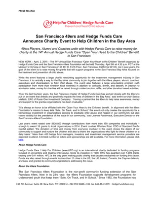 PRESS RELEASE
330 7th Avenue, Suite 2B New York, NY 10001 tel. 212.991.9600 x 336 fax. 646.214.1079 HedgeFundsCare.org
San Francisco 49ers and Hedge Funds Care
Announce Charity Event to Help Children in the Bay Area
49ers Players, Alumni and Coaches unite with Hedge Funds Care to raise money for
charity at the 14th Annual Hedge Funds Care “Open Your Heart to the Children” Benefit
in San Francisco
NEW YORK – April, 2, 2015 – The 14th
Annual San Francisco “Open Your Heart to the Children” Benefit organized by
Hedge Funds Care and the San Francisco 49ers Foundation will be held Thursday, April 9th at 4:30 p.m. PDT at the
Metreon’s CityView in San Francisco (135 4th St, Forth Floor, San Francisco, California 94103). As in past years, the
goal of the event is to raise money for grants that will support programs in the San Francisco Bay Area focused on
the treatment and prevention of child abuse.
While the event features a large charity networking opportunity for the investment management industry in San
Francisco, it is centrally a way for the Bay Area community to join together with the 49ers players, alumni, coaches,
executives and cheerleaders to fight child abuse. The event also features a large wine-tasting program (with
participation from more than nineteen local wineries) in addition to cocktails, dinner, and dessert. In addition to
admission sales, money for charities will be raised through a silent auction, raffle, and other donation based activities.
“Over the last fourteen years, the San Francisco chapter of Hedge Funds Care has worked closely with the 49ers to
put on an event that directly and positively impacts the lives of children in the Bay Area,” said event co-chair Saskia
Mallach, CAO of Route One Investment Company. “Having a partner like the 49ers to help raise awareness, money
and support for the grantee organizations has been invaluable.”
”It is always an honor to be affiliated with the ‘Open Your Heart to the Children’ benefit. In alignment with the 49ers
Foundation’s mission to keep kids ‘Safe, On Track, and In School,’ this event not only creates the opportunity for a
tremendous investment in organizations seeking to eradicate child abuse and neglect in our community but also
raises visibility for the prevalence of this issue in our community,” said Joanne Pasternack, Executive Director of the
San Francisco 49ers Foundation.
Last year’s event raised over $630,000 through contributions from more than 150 companies and individuals –
enough to award 16 grants to local organizations in 2014. Event co-chair Ghufran Rizvi, COO of Standard Pacific
Capital added, “the donation of time and money from everyone involved in this event shows the desire of our
community to support and nurture the children and also to thank the organizations who fight for these children on a
daily basis.” More than 450 hedge fund managers, investors and investment management service providers are
expected to attend. A limited number of tickets and sponsorships are still available. For more information, please click
here.
About Hedge Funds Care
Hedge Funds Care / Help For Children (www.HFC.org) is an international charity dedicated to funding programs
focused on preventing and treating child abuse. Since its inception in 1998, HFC has awarded over 1,000 grants
totaling over $41 million. HFC is the only grant making public charity that focuses exclusively on funding this cause.
Funds are also raised through events in more than 11 cities in the US, the UK, Ireland, Canada, the Cayman Islands,
and Asia, and granted to community organizations addressing this issue.
About the 49ers Foundation
The San Francisco 49ers Foundation is the non-profit community funding extension of the San
Francisco 49ers. Now in its 23rd year, the 49ers Foundation supports development programs for
underserved youth that keep them “Safe, On Track, and In School." Since 1992, the Foundation has
 