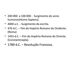 • 200 000 a 100 000 - Surgimento do seres
humanos(Homo Sapiens).
• 4000 a.C. - Surgimento da escrita.
• 476 d.C. – Fim do Império Romano do Ocidente.
(Roma)
• 1453 d.C. – Fim do Império Romano do Oriente.
(Constantinopla).
• 1789 d.C. – Revolução Francesa.