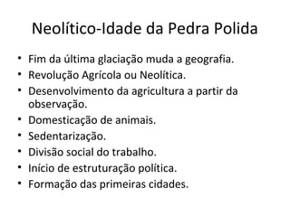 Neolítico-Idade da Pedra Polida
• Fim da última glaciação muda a geografia.
• Revolução Agrícola ou Neolítica.
• Desenvolvimento da agricultura a partir da
observação.
• Domesticação de animais.
• Sedentarização.
• Divisão social do trabalho.
• Início de estruturação política.
• Formação das primeiras cidades.
