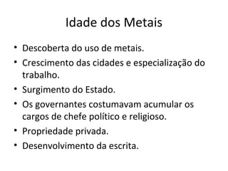 Idade dos Metais
• Descoberta do uso de metais.
• Crescimento das cidades e especialização do
trabalho.
• Surgimento do Estado.
• Os governantes costumavam acumular os
cargos de chefe político e religioso.
• Propriedade privada.
• Desenvolvimento da escrita.