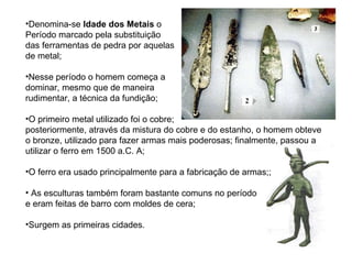 Denomina-se  Idade dos Metais  o  Período marcado pela substituição  das ferramentas de pedra por aquelas  de metal; Nesse período o homem começa a  dominar, mesmo que de maneira  rudimentar, a técnica da fundição; O primeiro metal utilizado foi o cobre;  posteriormente, através da mistura do cobre e do estanho, o homem obteve o bronze, utilizado para fazer armas mais poderosas; finalmente, passou a utilizar o ferro em 1500 a.C. A; O ferro era usado principalmente para a fabricação de armas;; As esculturas também foram bastante comuns no período  e eram feitas de barro com moldes de cera; Surgem as primeiras cidades. 