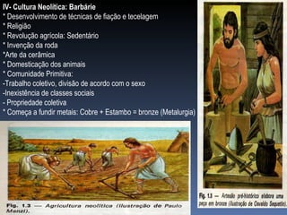 IV- Cultura Neolítica: Barbárie * Desenvolvimento de técnicas de fiação e tecelagem * Religião * Revolução agrícola: Sedentário * Invenção da roda *Arte da cerâmica * Domesticação dos animais * Comunidade Primitiva: -Trabalho coletivo, divisão de acordo com o sexo  -Inexistência de classes sociais - Propriedade coletiva * Começa a fundir metais: Cobre + Estambo = bronze (Metalurgia) 