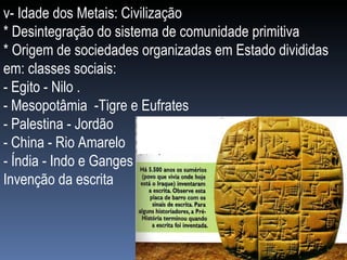 v- Idade dos Metais: Civilização * Desintegração do sistema de comunidade primitiva * Origem de sociedades organizadas em Estado divididas em: classes sociais: - Egito - Nilo . - Mesopotâmia  -Tigre e Eufrates - Palestina - Jordão - China - Rio Amarelo - Índia - Indo e Ganges Invenção da escrita 