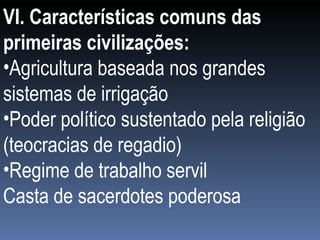 VI. Características comuns das primeiras civilizações: Agricultura baseada nos grandes sistemas de irrigação Poder político sustentado pela religião (teocracias de regadio) Regime de trabalho servil Casta de sacerdotes poderosa   