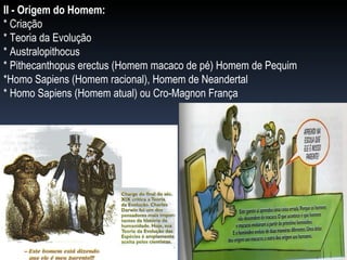 II - Origem do Homem: * Criação * Teoria da Evolução * Australopithocus * Pithecanthopus erectus (Homem macaco de pé) Homem de Pequim *Homo Sapiens (Homem racional), Homem de Neandertal * Homo Sapiens (Homem atual) ou Cro-Magnon França 