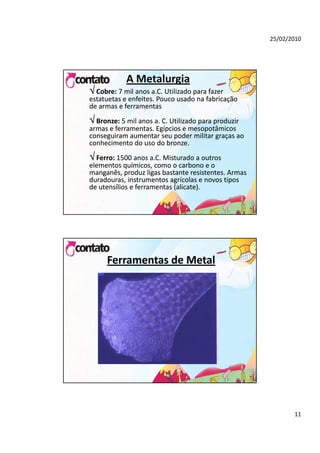 25/02/2010




            A Metalurgia
 Cobre: 7 mil anos a.C. Utilizado para fazer 
estatuetas e enfeites. Pouco usado na fabricação 
de armas e ferramentas
 Bronze: 5 mil anos a. C. Utilizado para produzir 
armas e ferramentas. Egípcios e mesopotâmicos 
conseguiram aumentar seu poder militar graças ao 
conhecimento do uso do bronze.
 Ferro: 1500 anos a.C. Misturado a outros 
elementos químicos como o carbono e o
elementos químicos, como o carbono e o 
manganês, produz ligas bastante resistentes. Armas 
duradouras, instrumentos agrícolas e novos tipos 
de utensílios e ferramentas (alicate). 




      Ferramentas de Metal




                                                             11
 