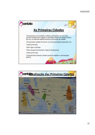 25/02/2010




            As Primeiras Cidades
 As pequenas comunidades e aldeias começaram a se unir para 
construir sistemas de irrigação e aproveitar melhor as margens férteis 
dos rios. A união das aldeias provocou a formação de cidades.
 As primeiras cidades formaram‐se nas proximidades de grandes rios.
  As primeiras cidades formaram‐
 Vale do Rio Nilo.
 Rios Tigre e Eufrates.
 Ri H
  Rios Hoang‐Ho (Amarelo) e Yang Tse‐Ki
  Rios Hoang‐H (A
                (Amarelo) e Yang Tse‐Kiang (Azul).
                      l ) Y      T         (A l)
 Vale do Rio Indo.
 Características básicas: divisão social do trabalho e centralização 
política.




     Localização das Primeiras Cidades




                                                                                 12
 