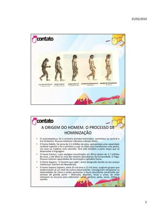 25/02/2010




     A ORIGEM DO HOMEM. O PROCESSO DE 
               HOMINIZAÇÃO
•   O austrolopitecus foi o primeiro primata hominídeo: caminhava na vertical e
               p             p        p
    era herbívoro. Possuía maxilares robustos e dentes fortes.
•   O homo Habilis, há cerca de 2,5 milhões de anos, apresentava uma capacidade
    cerebral superior e foi o primeiro a usar as mãos para transformar uma pedra,
    um osso ou madeira num utensílio. Terá sido também a partir daqui que se
    desenvolve a linguagem.
•   O homo Erectus, cujos vestígios encontrados em África datam de 1,7 milhões
    de anos, a ele deve‐se uma das maiores descobertas da humanidade: O Fogo.
    Possuia maiores capacidades de locomoção e aptidões fisícas.
•   O Homo Sapiens, “o homem que sabe”, assim designado devido ao seu avanço
    intelectual. (homem de Neandertal)
•   O homo Sapiens Sapiens, entre 35 mil anos e 12 mil anos, surgiram grupos que
    evidenciavam já um nível de cultura desenvolvido. Conseguiram ultrapassar as
    adversidades do clima e soube aproveitar a fauna abundante constituída por
    animais de grande porte – Mamutes, bisontes, renas e ursos, de onde
    retiravam os recursos para sobreviver: carne, gordura, peles, ossos, chifres e
    marfim.




                                                                                             2
 