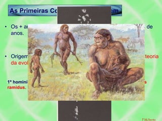 As Primeiras Conquistas do Homem
• Os + antigos vestígios humanos têm c. de 6 a 4 milhões de
anos.
• Origem do Homem: evolução dos primatas, (segundo a teoria
da evolução de Charles Darwin).
O elo será o hominídeo (da África Oriental)
1º hominídeo é o Australopiteco, a partir de agora, o ardipithecus
ramidus.
F.M.Serrão
 