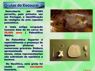 Descoberta em 1963
permitiu, pela primeira vez
em Portugal, a identificação
de vestígios de arte rupestre
paleolítica.
A mais antiga ocupação
humana data de há cerca de
50.000 anos ( Paleolítico
Médio).
Do Paleolítico Superior é
especialmente a presença de
algumas pinturas e
numerosas gravuras. Embora
apresentando diversos
temas, estas representações
são sobretudo de equídeos e
bovinos.
No Neolítico, esta gruta foi
usada como necrópole
funerária.
Grutas do Escoural
F.M.Serrão
 