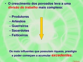 • O crescimento dos povoados leva a uma
divisão do trabalho mais complexa:
– Produtores
– Artesãos
– Guerreiros
– Sacerdotes
– Feiticeiros
Os mais influentes que possuíam riqueza, prestígio
e poder começam a acumular excedentes.
F.M.Serrão
 
