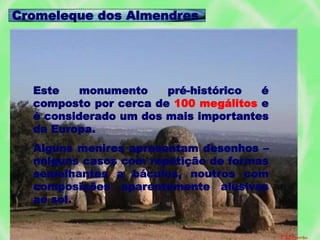 Este monumento pré-histórico é
composto por cerca de 100 megálitos e
é considerado um dos mais importantes
da Europa.
Alguns menires apresentam desenhos –
nalguns casos com repetição de formas
semelhantes a báculos, noutros com
composições aparentemente alusivas
ao sol.
Cromeleque dos Almendres
F.M.Serrão
 