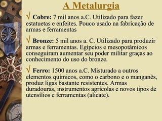 A Metalurgia    Cobre:  7 mil anos a.C. Utilizado para fazer estatuetas e enfeites. Pouco usado na fabricação de armas e ferramentas    Bronze:  5 mil anos a. C. Utilizado para produzir armas e ferramentas. Egípcios e mesopotâmicos conseguiram aumentar seu poder militar graças ao conhecimento do uso do bronze.    Ferro:  1500 anos a.C. Misturado a outros elementos químicos, como o carbono e o manganês, produz ligas bastante resistentes. Armas duradouras, instrumentos agrícolas e novos tipos de utensílios e ferramentas (alicate).  