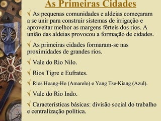 As Primeiras Cidades    As pequenas comunidades e aldeias começaram a se unir para construir sistemas de irrigação e aproveitar melhor as margens férteis dos rios. A união das aldeias provocou a formação de cidades.    As primeiras cidades formaram-se nas proximidades de grandes rios.    Vale do Rio Nilo.    Rios Tigre e Eufrates.    Rios Hoang-Ho (Amarelo) e Yang Tse-Kiang (Azul).    Vale do Rio Indo.    Características básicas: divisão social do trabalho e centralização política. 