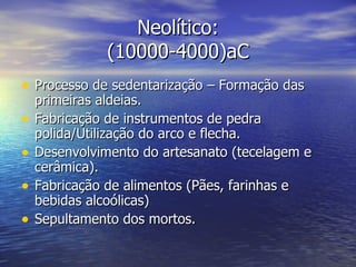 Neolítico: (10000-4000)aC Processo de sedentarização – Formação das primeiras aldeias. Fabricação de instrumentos de pedra polida/Utilização do arco e flecha. Desenvolvimento do artesanato (tecelagem e cerâmica). Fabricação de alimentos (Pães, farinhas e bebidas alcoólicas) Sepultamento dos mortos. 