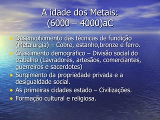 A idade dos Metais: (6000 – 4000)aC Desenvolvimento das técnicas de fundição  (Metalurgia) – Cobre, estanho,bronze e ferro. Crescimento demográfico – Divisão social do trabalho (Lavradores, artesãos, comerciantes, guerreiros e sacerdotes) Surgimento da propriedade privada e a desigualdade social. As primeiras cidades estado – Civilizações. Formação cultural e religiosa.  