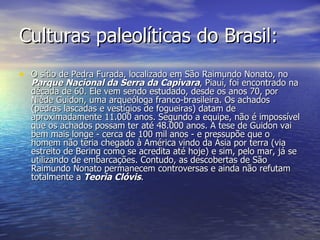 Culturas paleolíticas do Brasil: O sítio de Pedra Furada, localizado em São Raimundo Nonato, no  Parque Nacional da Serra da Capivara , Piauí, foi encontrado na década de 60. Ele vem sendo estudado, desde os anos 70, por Niède Guidon, uma arqueóloga franco-brasileira. Os achados (pedras lascadas e vestígios de fogueiras) datam de aproximadamente 11.000 anos. Segundo a equipe, não é impossível que os achados possam ter até 48.000 anos. A tese de Guidon vai bem mais longe - cerca de 100 mil anos - e pressupõe que o homem não teria chegado à América vindo da Ásia por terra (via estreito de Bering como se acredita até hoje) e sim, pelo mar, já se utilizando de embarcações. Contudo, as descobertas de São Raimundo Nonato permanecem controversas e ainda não refutam totalmente a  Teoria Clóvis . 