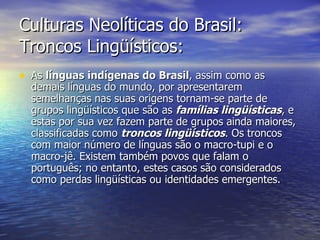 Culturas Neolíticas do Brasil: Troncos Lingüísticos: As  línguas indígenas do Brasil , assim como as demais línguas do mundo, por apresentarem semelhanças nas suas origens tornam-se parte de grupos lingüísticos que são as  famílias lingüísticas , e estas por sua vez fazem parte de grupos ainda maiores, classificadas como  troncos lingüísticos . Os troncos com maior número de línguas são o macro-tupi e o macro-jê. Existem também povos que falam o português; no entanto, estes casos são considerados como perdas lingüísticas ou identidades emergentes. 