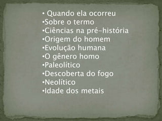 • Quando ela ocorreu
•Sobre o termo
•Ciências na pré-história
•Origem do homem
•Evolução humana
•O gênero homo
•Paleolítico
•Descoberta do fogo
•Neolítico
•Idade dos metais
 