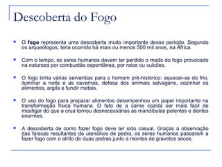 Descoberta do Fogo
   O fogo representa uma descoberta muito importante desse período. Segundo
    os arqueólogos, teria ocorrido há mais ou menos 500 mil anos, na África.

   Com o tempo, os seres humanos devem ter perdido o medo do fogo provocado
    na natureza por combustão espontânea, por raios ou vulcões.

   O fogo tinha várias serventias para o homem pré-histórico: aquecer-se do frio,
    iluminar a noite e as cavernas, defesa dos animais selvagens, cozinhar os
    alimentos, argila e fundir metais.

   O uso do fogo para preparar alimentos desempenhou um papel importante na
    transformação física humana. O fato de a carne cozida ser mais fácil de
    mastigar do que a crua tornou desnecessárias as mandíbulas potentes e dentes
    enormes.

   A descoberta de como fazer fogo deve ter sido casual. Graças a observação
    das faíscas resultantes de utensílios de pedra, os seres humanos passaram a
    fazer fogo com o atrito de duas pedras junto a montes de gravetos secos.
 